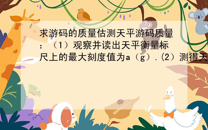 求游码的质量估测天平游码质量：（1）观察并读出天平衡量标尺上的最大刻度值为a（g）.(2）测得天平横梁标尺上从0到a刻度