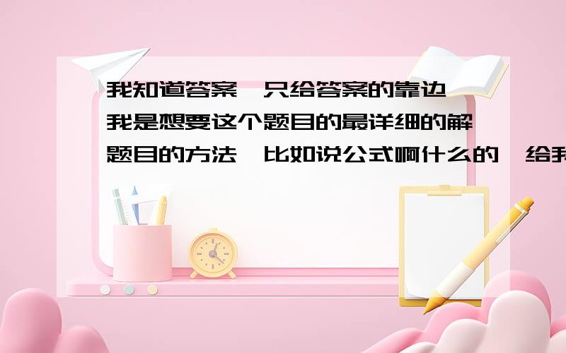 我知道答案,只给答案的靠边,我是想要这个题目的最详细的解题目的方法,比如说公式啊什么的,给我说说呗.