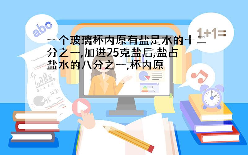 一个玻璃杯内原有盐是水的十二分之一,加进25克盐后,盐占盐水的八分之一,杯内原