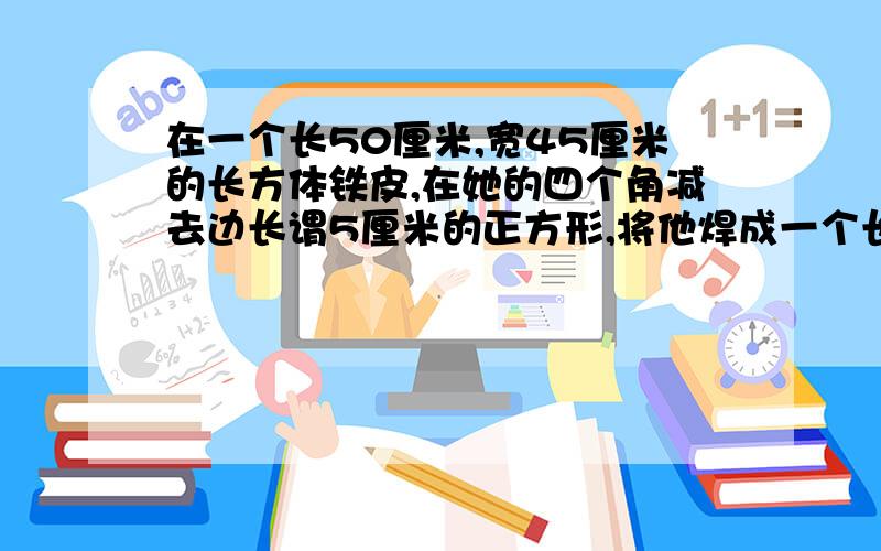 在一个长50厘米,宽45厘米的长方体铁皮,在她的四个角减去边长谓5厘米的正方形,将他焊成一个长方体无盖盒