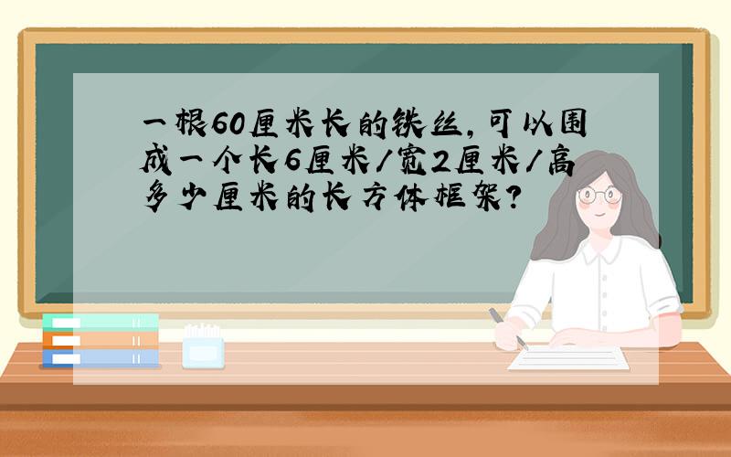 一根60厘米长的铁丝,可以围成一个长6厘米/宽2厘米/高多少厘米的长方体框架?