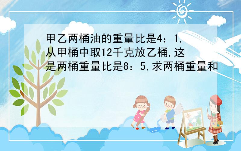 甲乙两桶油的重量比是4：1,从甲桶中取12千克放乙桶,这是两桶重量比是8：5,求两桶重量和