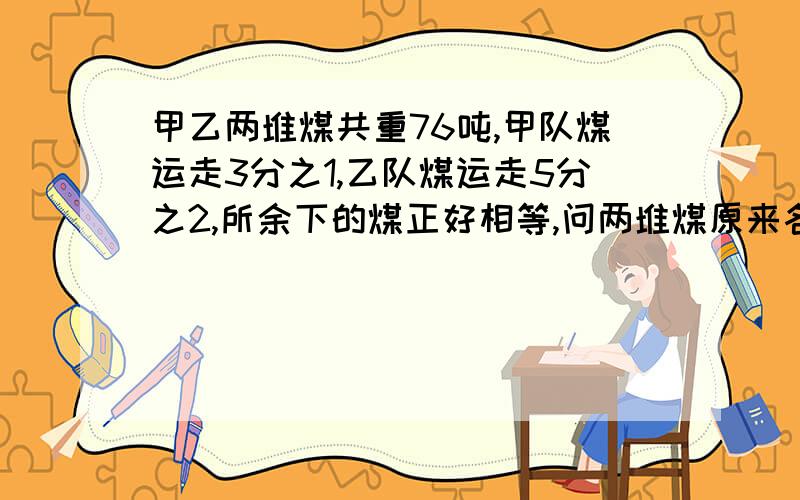 甲乙两堆煤共重76吨,甲队煤运走3分之1,乙队煤运走5分之2,所余下的煤正好相等,问两堆煤原来各重多少吨?