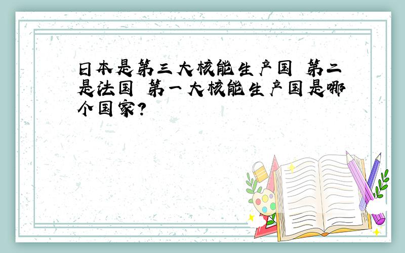 日本是第三大核能生产国 第二是法国 第一大核能生产国是哪个国家?