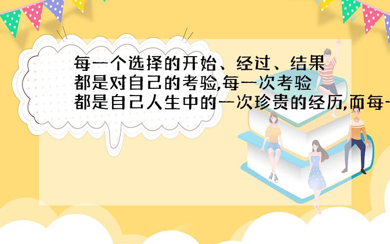 每一个选择的开始、经过、结果都是对自己的考验,每一次考验都是自己人生中的一次珍贵的经历,而每一次经历都会使我更加全面的审