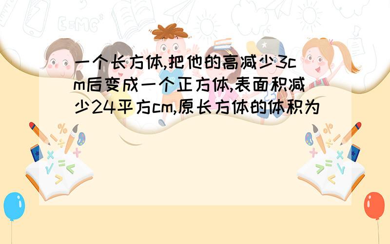 一个长方体,把他的高减少3cm后变成一个正方体,表面积减少24平方cm,原长方体的体积为（）