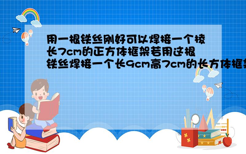 用一根铁丝刚好可以焊接一个棱长7cm的正方体框架若用这根铁丝焊接一个长9cm高7cm的长方体框架它的宽是多