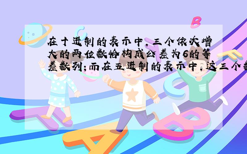 在十进制的表示中，三个依次增大的两位数恰构成公差为6的等差数列；而在五进制的表示中，这三个数的数字和是依次减少的．符合这