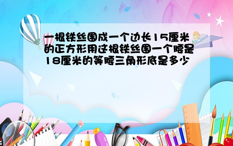 一根铁丝围成一个边长15厘米的正方形用这根铁丝围一个腰是18厘米的等腰三角形底是多少