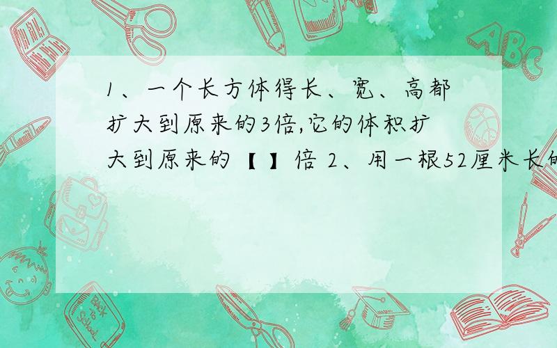 1、一个长方体得长、宽、高都扩大到原来的3倍,它的体积扩大到原来的【 】倍 2、用一根52厘米长的铁丝正好可以焊成个长6