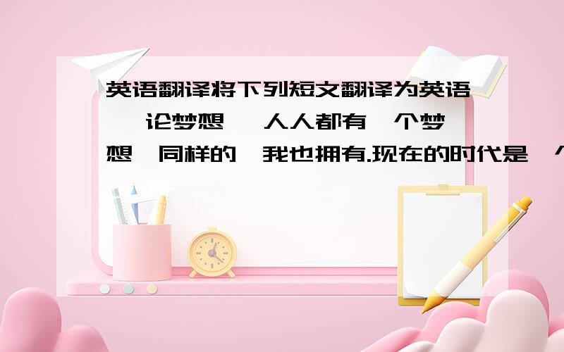 英语翻译将下列短文翻译为英语 《论梦想》 人人都有一个梦想,同样的,我也拥有.现在的时代是一个拼搏的时代,无论你是男是女