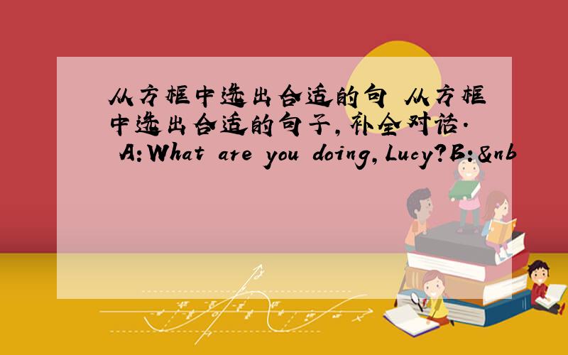 从方框中选出合适的句 从方框中选出合适的句子,补全对话. A:What are you doing,Lucy?B:&nb