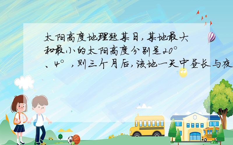 太阳高度地理题某日,某地最大和最小的太阳高度分别是20°、4°,则三个月后,该地一天中昼长与夜长的差值（取正值）最接近于