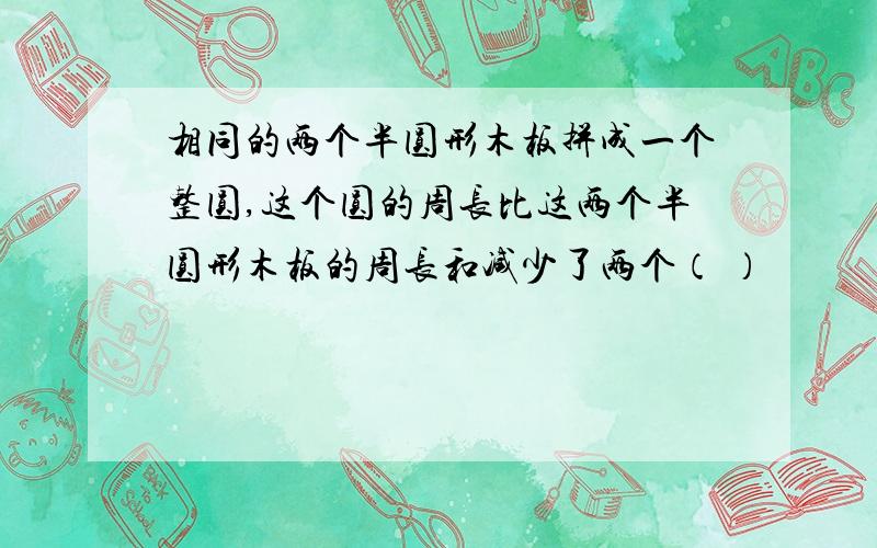 相同的两个半圆形木板拼成一个整圆,这个圆的周长比这两个半圆形木板的周长和减少了两个（ ）