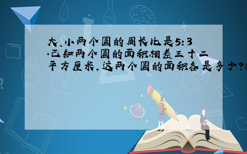 大、小两个圆的周长比是5：3.已知两个圆的面积相差三十二平方厘米,这两个圆的面积各是多少?（要写算式）