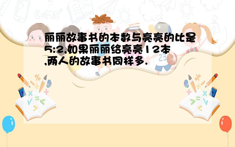 丽丽故事书的本数与亮亮的比是5:2,如果丽丽给亮亮12本,两人的故事书同样多.