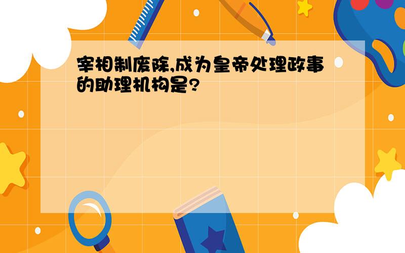 宰相制废除,成为皇帝处理政事的助理机构是?