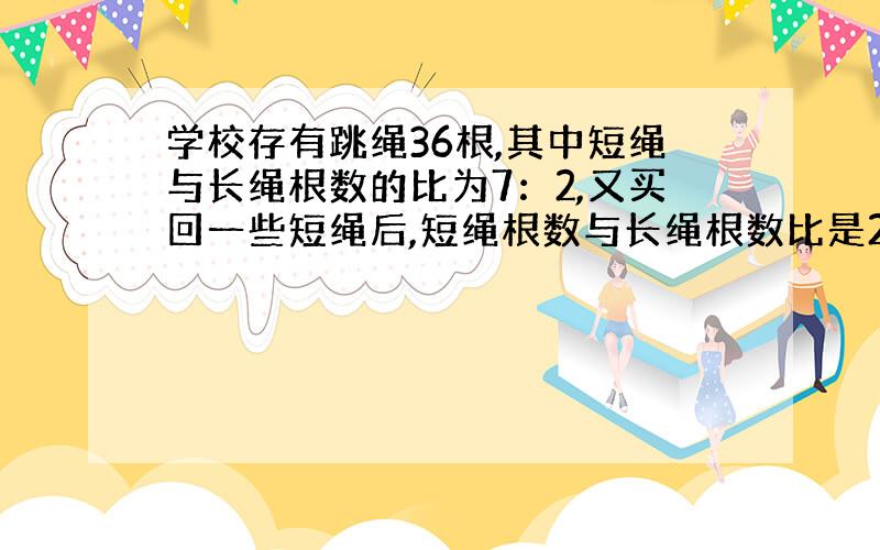 学校存有跳绳36根,其中短绳与长绳根数的比为7：2,又买回一些短绳后,短绳根数与长绳根数比是21：4,一共有多少根?