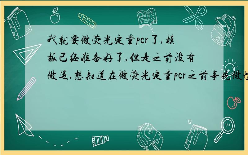 我就要做荧光定量pcr了,模板已经准备好了,但是之前没有做过,想知道在做荧光定量pcr之前事先做些什么呢?