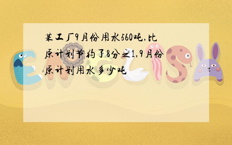 某工厂9月份用水560吨,比原计划节约了8分之1,9月份原计划用水多少吨