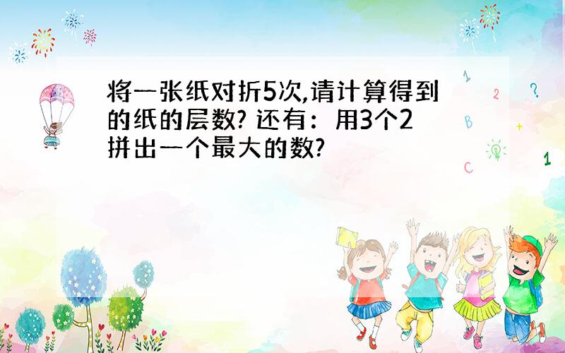 将一张纸对折5次,请计算得到的纸的层数? 还有：用3个2拼出一个最大的数?