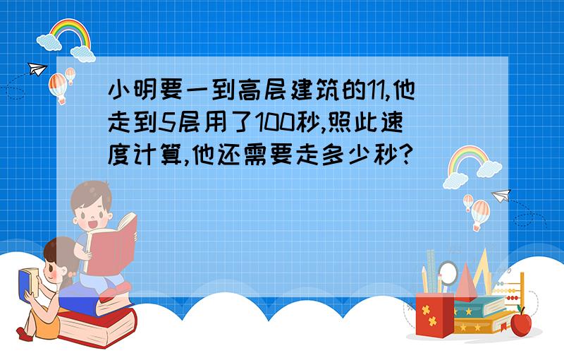 小明要一到高层建筑的11,他走到5层用了100秒,照此速度计算,他还需要走多少秒?