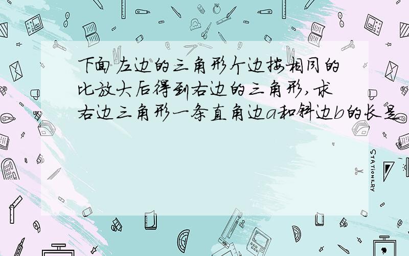 下面左边的三角形个边按相同的比放大后得到右边的三角形,求右边三角形一条直角边a和斜边b的长是