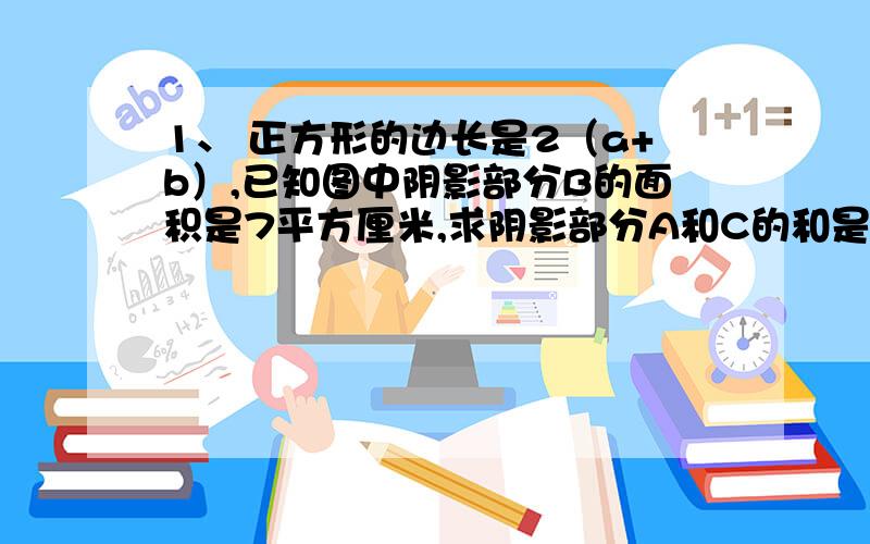 1、 正方形的边长是2（a+b）,已知图中阴影部分B的面积是7平方厘米,求阴影部分A和C的和是多少平方厘米?