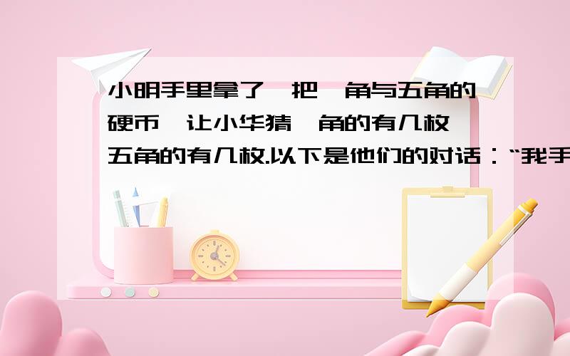 小明手里拿了一把一角与五角的硬币,让小华猜一角的有几枚,五角的有几枚.以下是他们的对话：“我手中既有一角的又有五角的,币