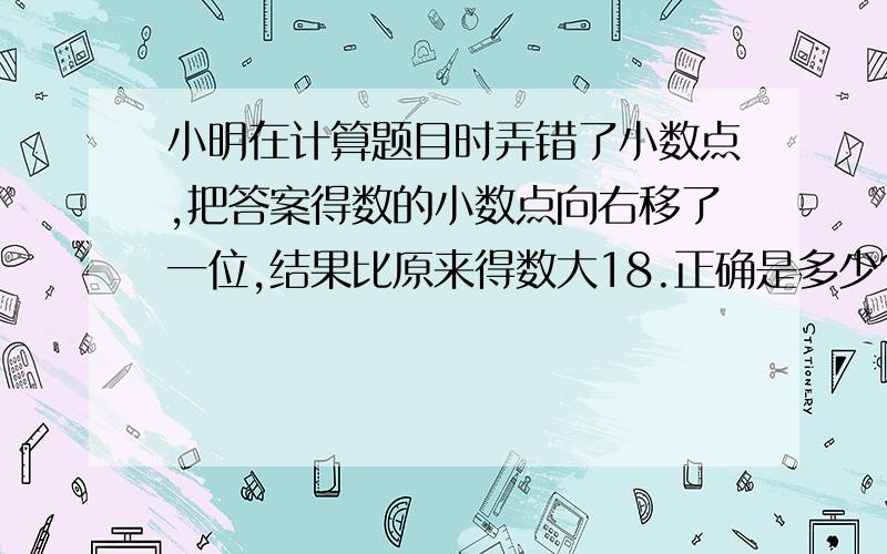 小明在计算题目时弄错了小数点,把答案得数的小数点向右移了一位,结果比原来得数大18.正确是多少?