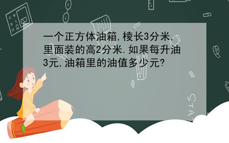 一个正方体油箱,棱长3分米,里面装的高2分米.如果每升油3元,油箱里的油值多少元?