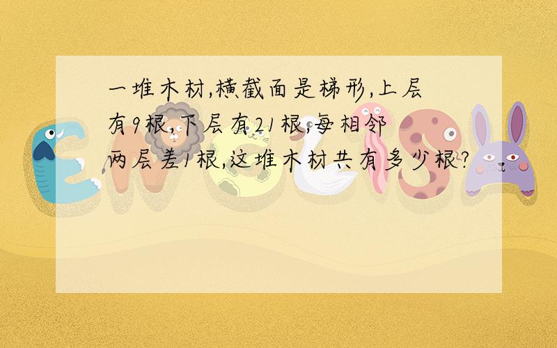 一堆木材,横截面是梯形,上层有9根,下层有21根,每相邻两层差1根,这堆木材共有多少根?