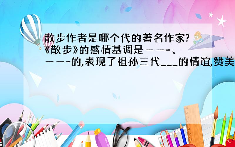 散步作者是哪个代的著名作家?《散步》的感情基调是——-、——-的,表现了祖孙三代___的情谊,赞美了____.