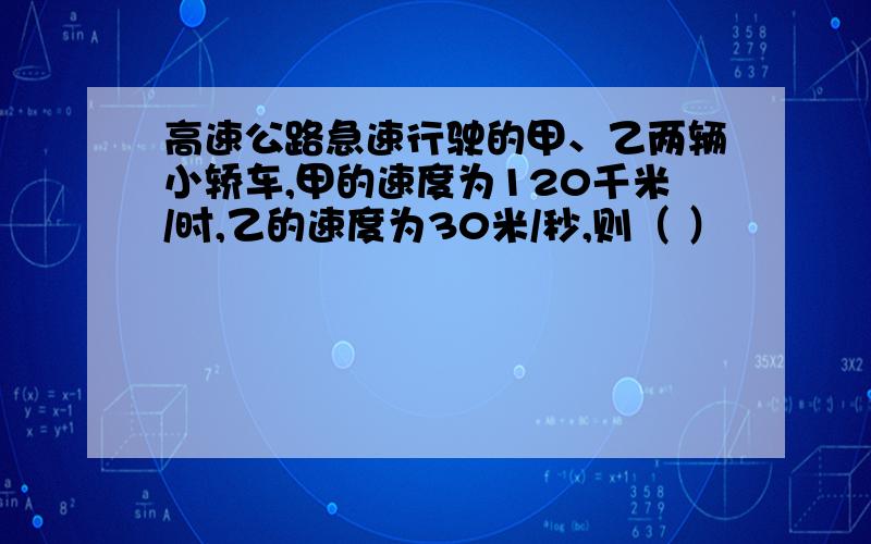 高速公路急速行驶的甲、乙两辆小轿车,甲的速度为120千米/时,乙的速度为30米/秒,则（ ）