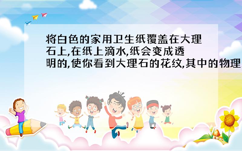 将白色的家用卫生纸覆盖在大理石上,在纸上滴水,纸会变成透明的,使你看到大理石的花纹,其中的物理原因