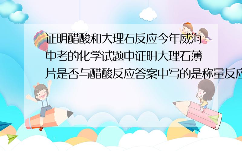 证明醋酸和大理石反应今年威海中考的化学试题中证明大理石薄片是否与醋酸反应答案中写的是称量反应后大理石的质量问是否可以称溶