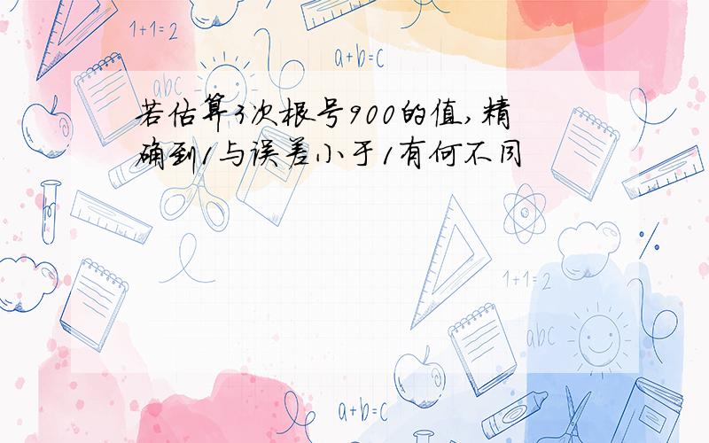 若估算3次根号900的值,精确到1与误差小于1有何不同