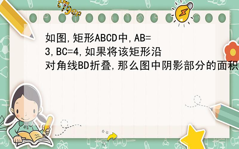 如图,矩形ABCD中,AB=3,BC=4,如果将该矩形沿对角线BD折叠,那么图中阴影部分的面积是＿＿ 并最好过程打竖写）