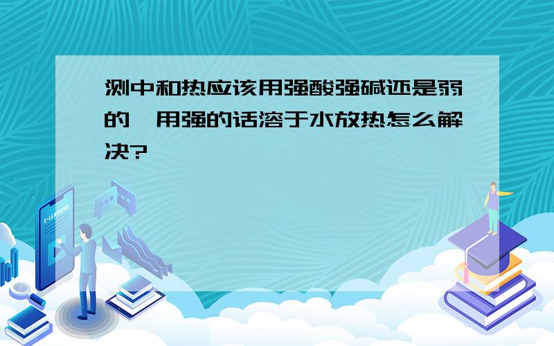 测中和热应该用强酸强碱还是弱的,用强的话溶于水放热怎么解决?