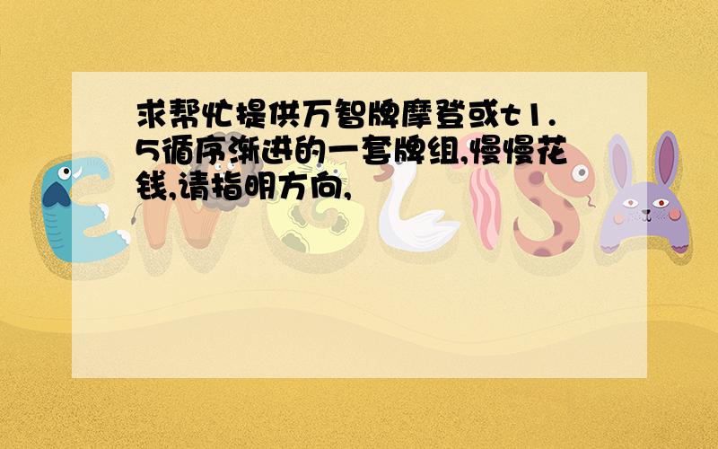 求帮忙提供万智牌摩登或t1.5循序渐进的一套牌组,慢慢花钱,请指明方向,