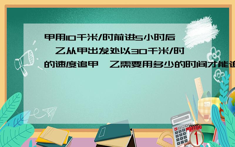 甲用10千米/时前进5小时后,乙从甲出发处以30千米/时的速度追甲,乙需要用多少的时间才能追上甲?