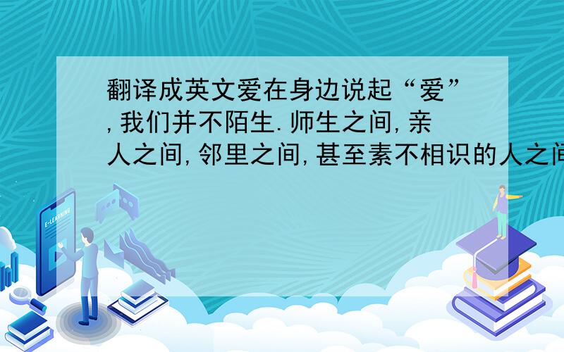 翻译成英文爱在身边说起“爱”,我们并不陌生.师生之间,亲人之间,邻里之间,甚至素不相识的人之间,都有爱的踪影.爱在早上德