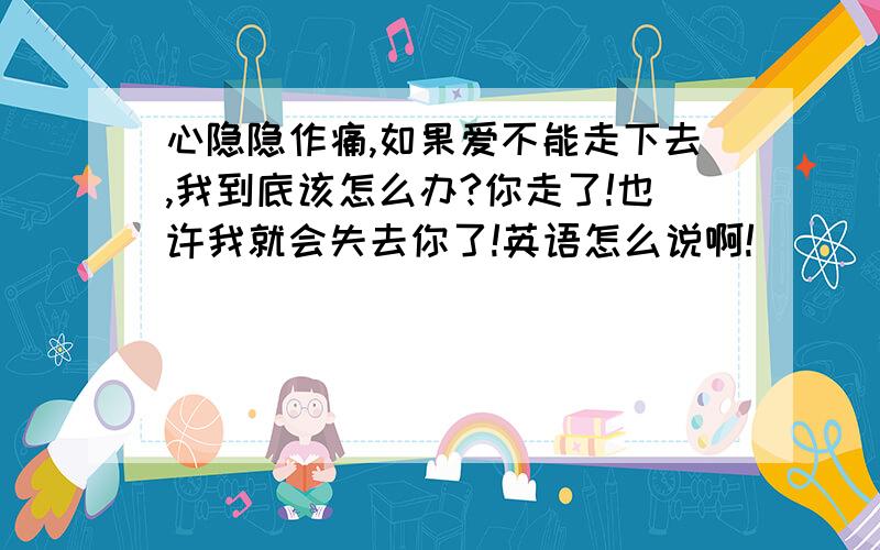 心隐隐作痛,如果爱不能走下去,我到底该怎么办?你走了!也许我就会失去你了!英语怎么说啊!