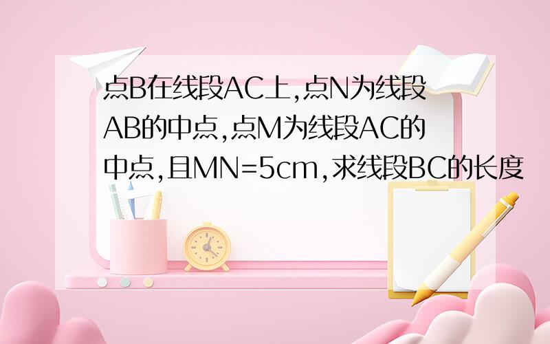 点B在线段AC上,点N为线段AB的中点,点M为线段AC的中点,且MN=5cm,求线段BC的长度