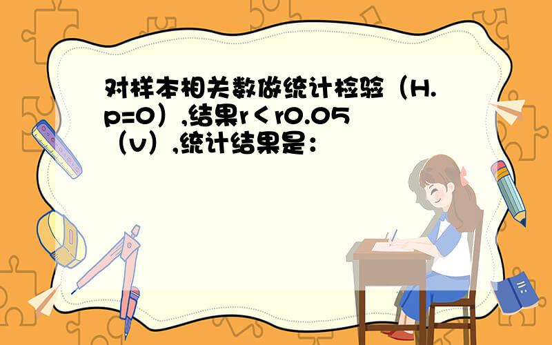 对样本相关数做统计检验（H.p=0）,结果r＜r0.05（v）,统计结果是：