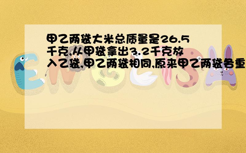 甲乙两袋大米总质量是26.5千克,从甲袋拿出3.2千克放入乙袋,甲乙两袋相同,原来甲乙两袋各重多