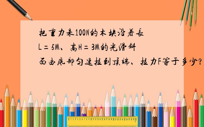 把重力未100N的木块沿着长L=5M、高H=3M的光滑斜面由底部匀速拉到顶端、拉力F等于多少?