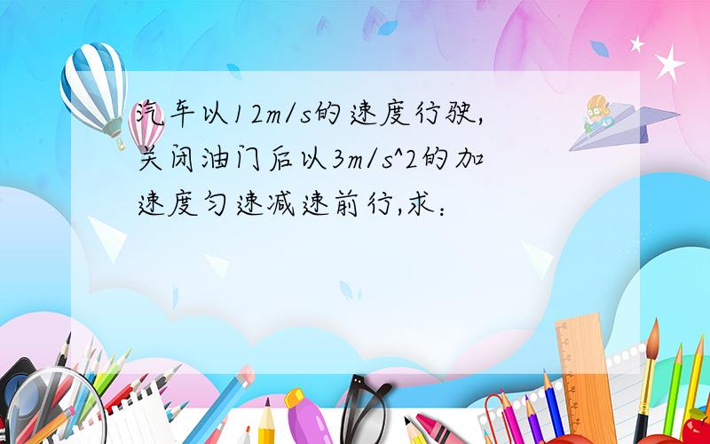 汽车以12m/s的速度行驶,关闭油门后以3m/s^2的加速度匀速减速前行,求：