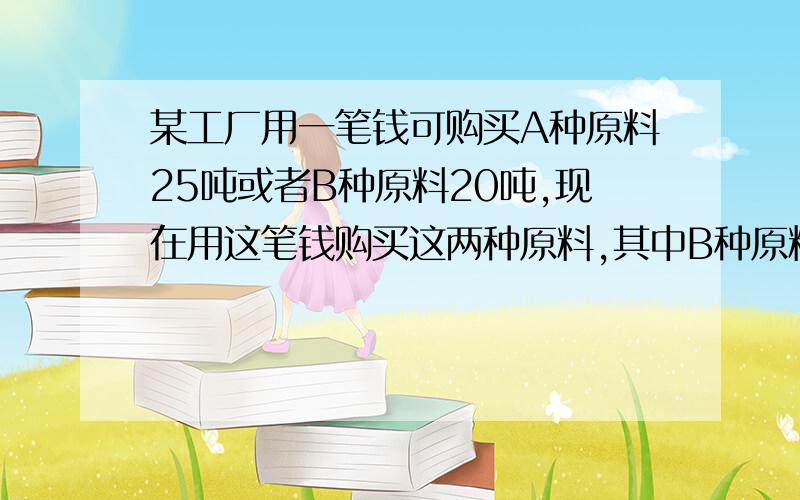 某工厂用一笔钱可购买A种原料25吨或者B种原料20吨,现在用这笔钱购买这两种原料,其中B种原料比A种原料多购买2吨,问两