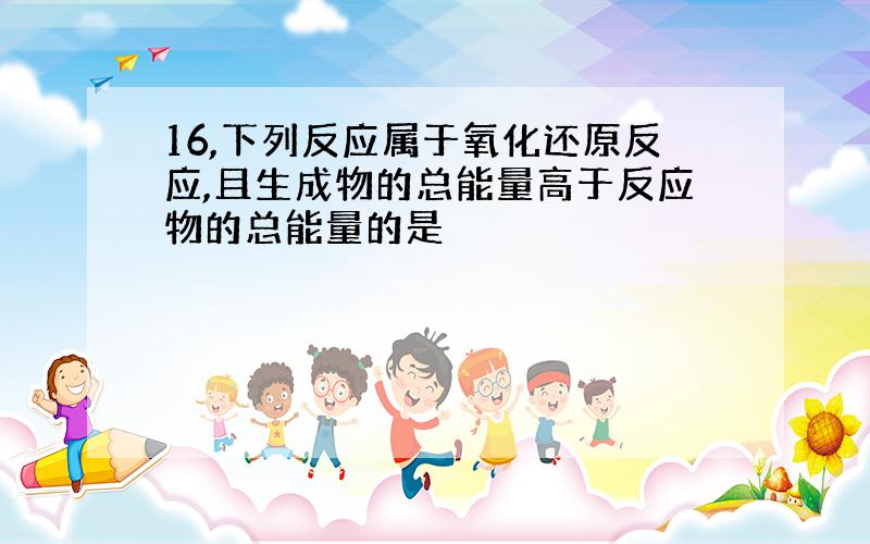 16,下列反应属于氧化还原反应,且生成物的总能量高于反应物的总能量的是